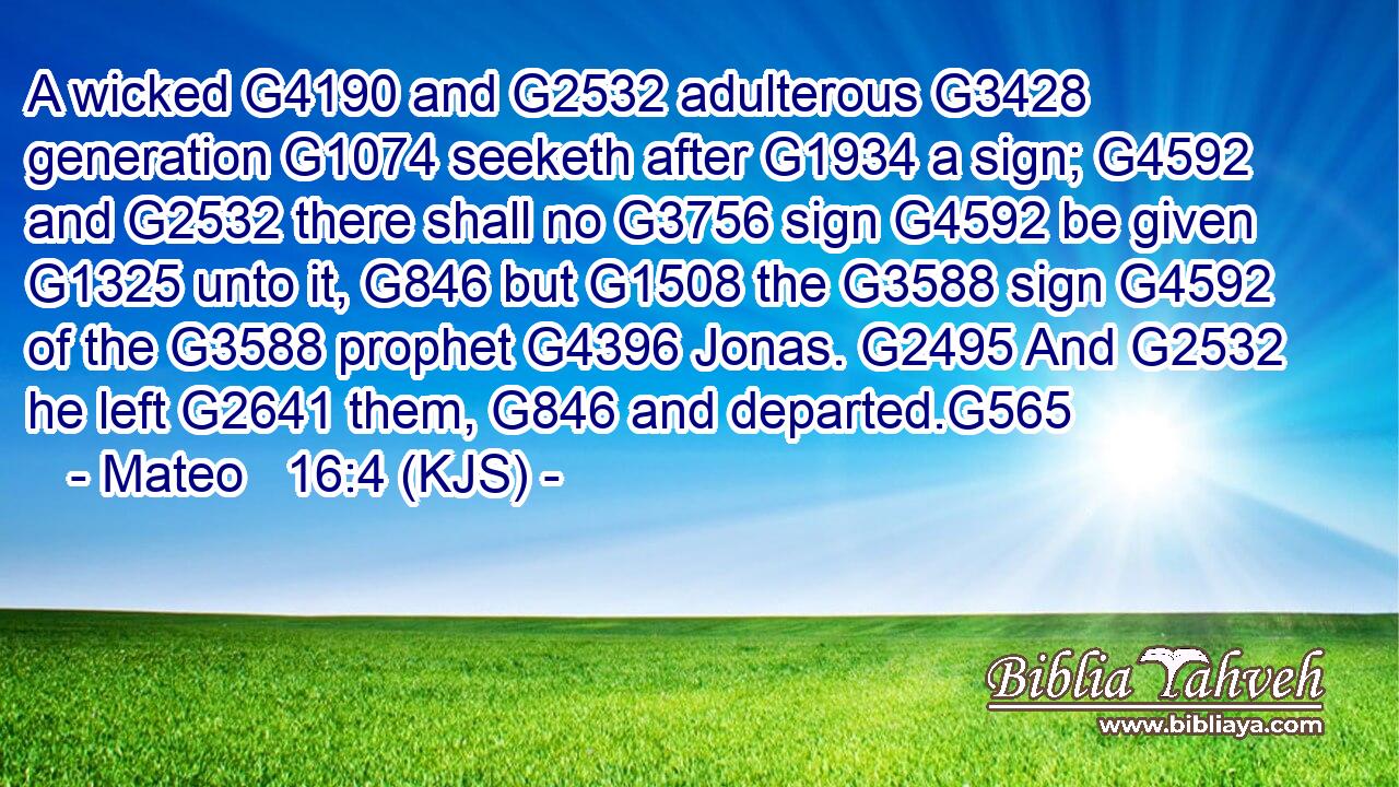 A wicked G4190 and G2532 adulterous G3428 generation G1074 seeketh after G1934 a sign; G4592 and G2532 there shall no G3756 sign G4592 be given G1325 unto it, G846 but G1508 the G3588 sign G4592 of the G3588 prophet G4396 Jonas. G2495 And G2532 he left G2641 them, G846 and departed.G565