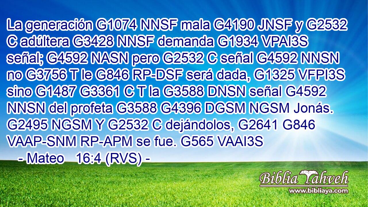 La generación G1074 NNSF mala G4190 JNSF y G2532 C adúltera G3428 NNSF demanda G1934 VPAI3S señal; G4592 NASN pero G2532 C señal G4592 NNSN no G3756 T le G846 RP-DSF será dada, G1325 VFPI3S sino G1487 G3361 C T la G3588 DNSN señal G4592 NNSN del profeta G3588 G4396 DGSM NGSM Jonás. G2495 NGSM Y G2532 C dejándolos, G2641 G846 VAAP-SNM RP-APM se fue. G565 VAAI3S 
