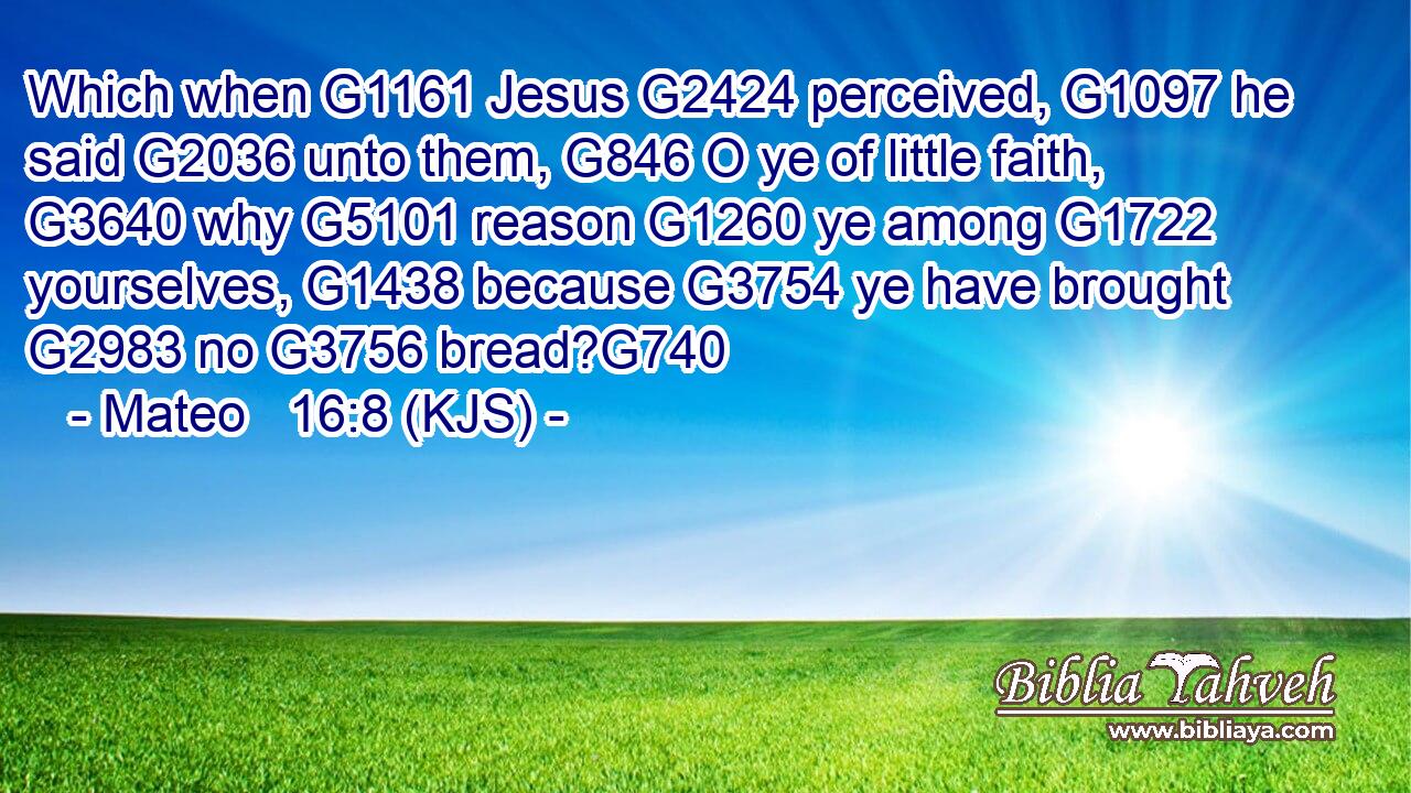 Which when G1161 Jesus G2424 perceived, G1097 he said G2036 unto them, G846 O ye of little faith, G3640 why G5101 reason G1260 ye among G1722 yourselves, G1438 because G3754 ye have brought G2983 no G3756 bread?G740