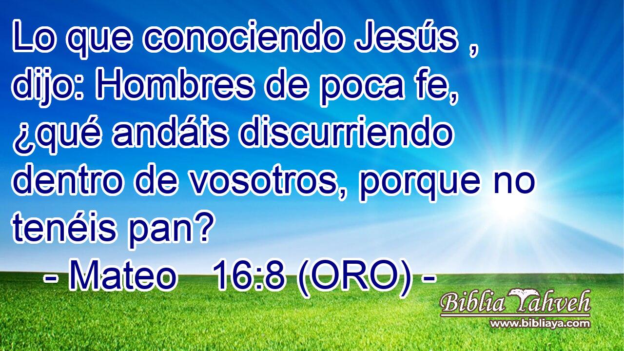  Lo que conociendo Jesús , dijo: Hombres de poca fe, ¿qué andáis discurriendo dentro de vosotros, porque no tenéis pan? 