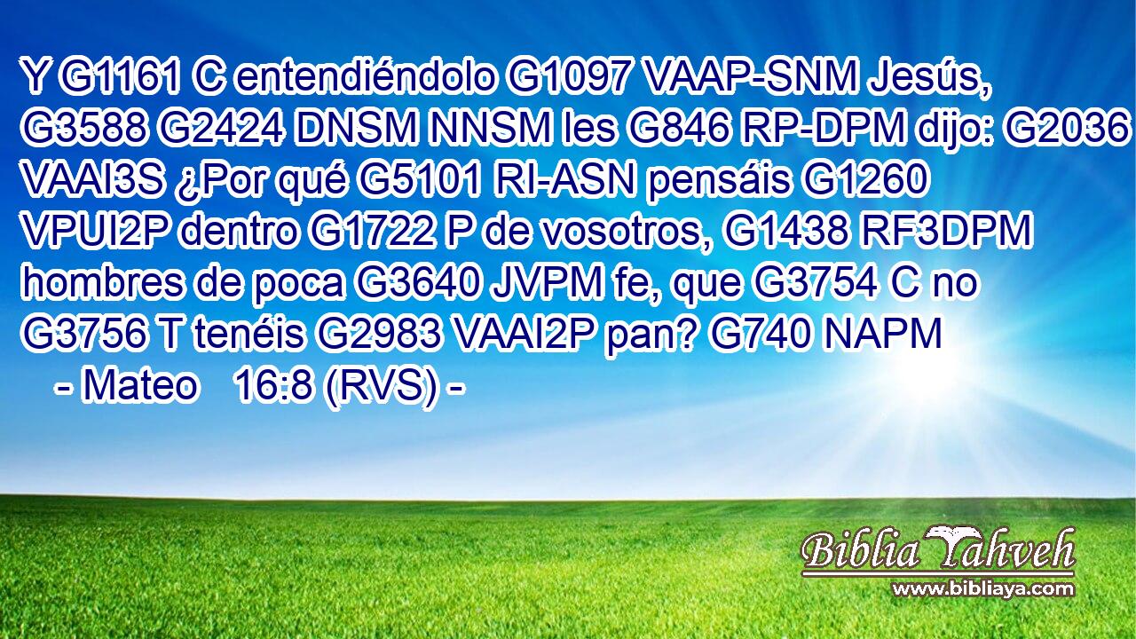 Y G1161 C entendiéndolo G1097 VAAP-SNM Jesús, G3588 G2424 DNSM NNSM les G846 RP-DPM dijo: G2036 VAAI3S ¿Por qué G5101 RI-ASN pensáis G1260 VPUI2P dentro G1722 P de vosotros, G1438 RF3DPM hombres de poca G3640 JVPM fe, que G3754 C no G3756 T tenéis G2983 VAAI2P pan? G740 NAPM 