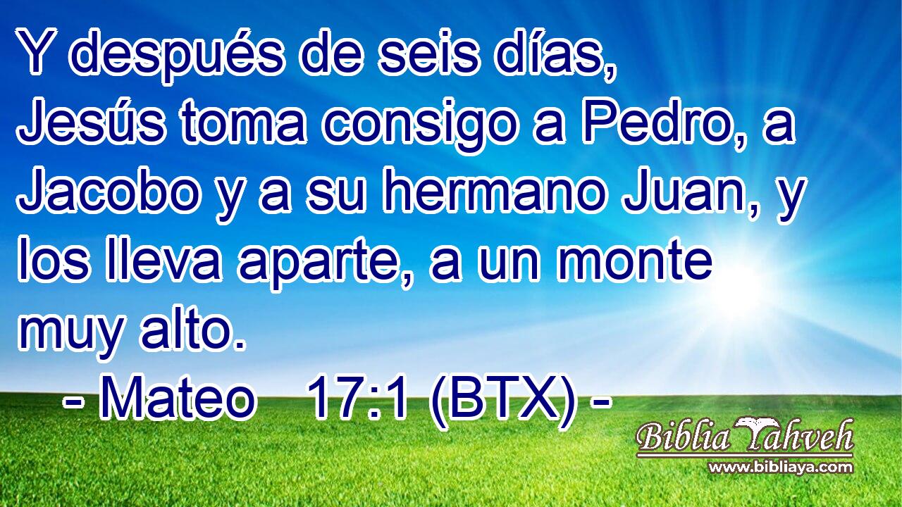 Y después de seis días, Jesús toma consigo a Pedro, a Jacobo y a su hermano Juan, y los lleva aparte, a un monte muy alto.