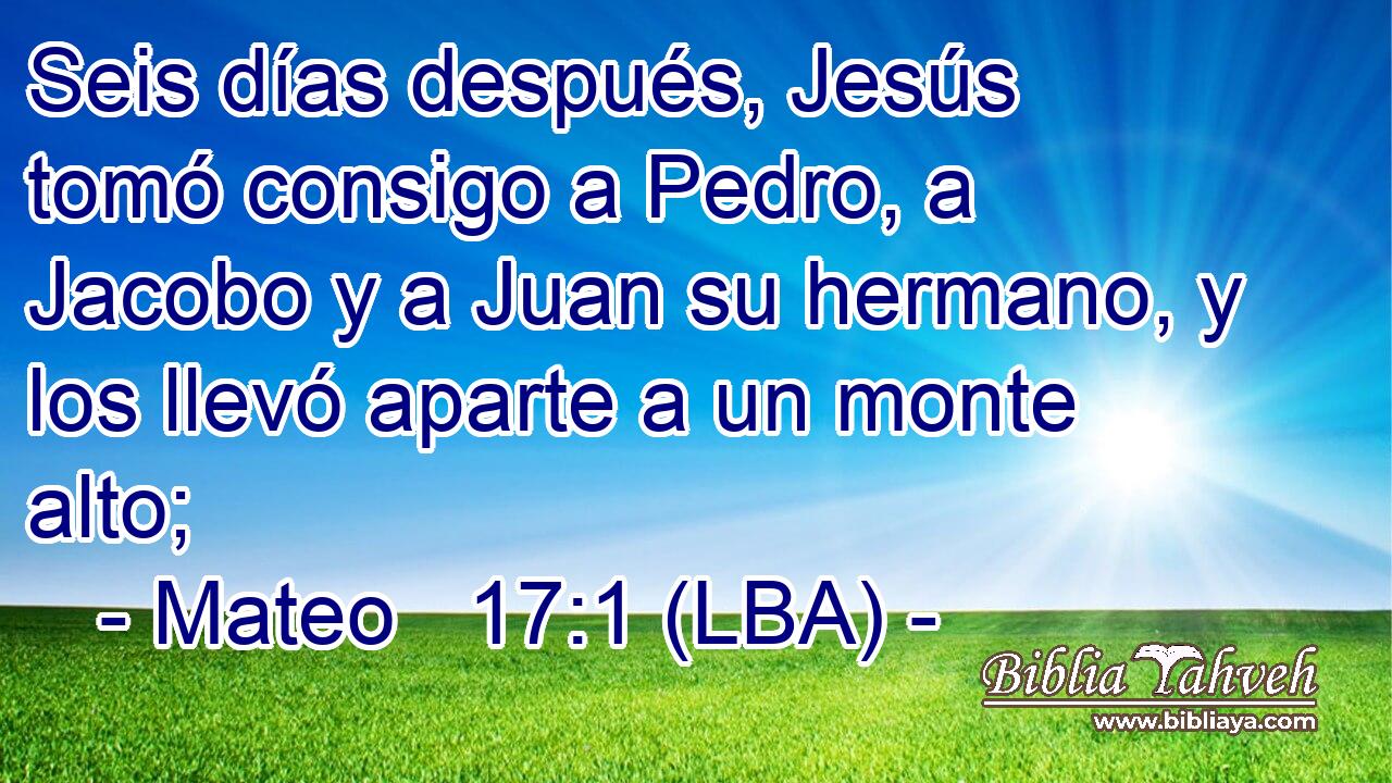 Seis días después, Jesús tomó consigo a Pedro, a Jacobo y a Juan su hermano, y los llevó aparte a un monte alto;