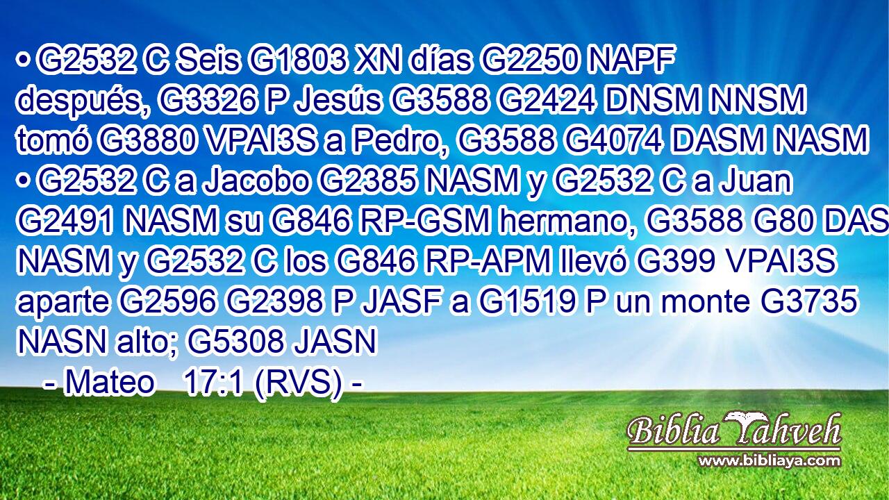 • G2532 C Seis G1803 XN días G2250 NAPF después, G3326 P Jesús G3588 G2424 DNSM NNSM tomó G3880 VPAI3S a Pedro, G3588 G4074 DASM NASM • G2532 C a Jacobo G2385 NASM y G2532 C a Juan G2491 NASM su G846 RP-GSM hermano, G3588 G80 DASM NASM y G2532 C los G846 RP-APM llevó G399 VPAI3S aparte G2596 G2398 P JASF a G1519 P un monte G3735 NASN alto; G5308 JASN 