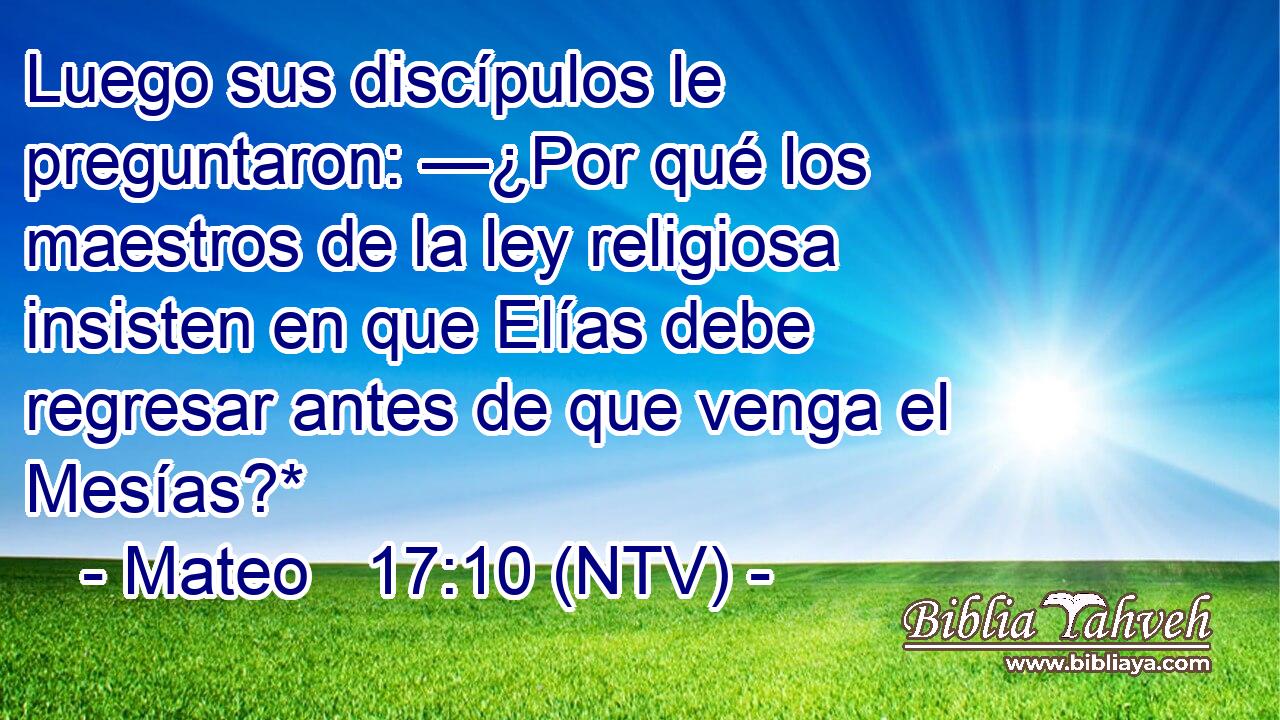 Luego sus discípulos le preguntaron: —¿Por qué los maestros de la ley religiosa insisten en que Elías debe regresar antes de que venga el Mesías?*