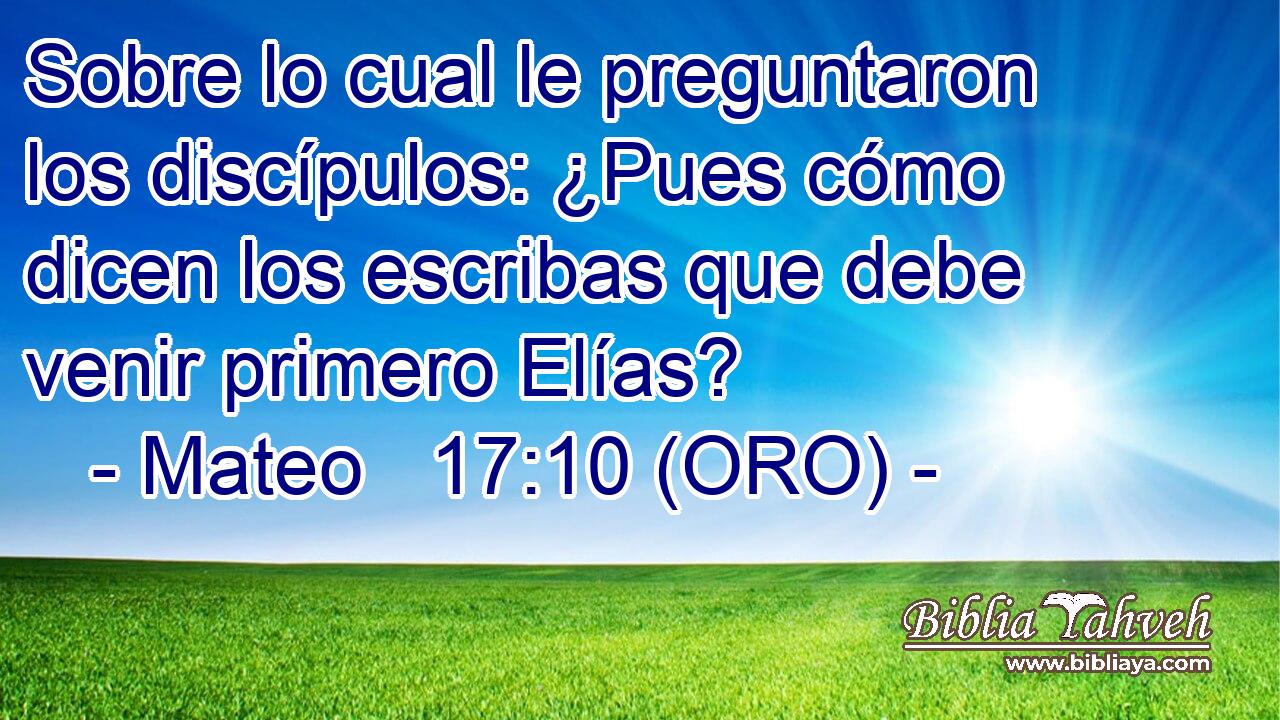  Sobre lo cual le preguntaron los discípulos: ¿Pues cómo dicen los escribas que debe venir primero Elías? 