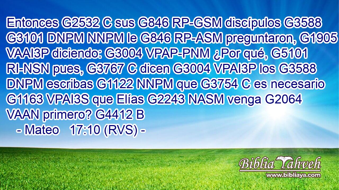 Entonces G2532 C sus G846 RP-GSM discípulos G3588 G3101 DNPM NNPM le G846 RP-ASM preguntaron, G1905 VAAI3P diciendo: G3004 VPAP-PNM ¿Por qué, G5101 RI-NSN pues, G3767 C dicen G3004 VPAI3P los G3588 DNPM escribas G1122 NNPM que G3754 C es necesario G1163 VPAI3S que Elías G2243 NASM venga G2064 VAAN primero? G4412 B 