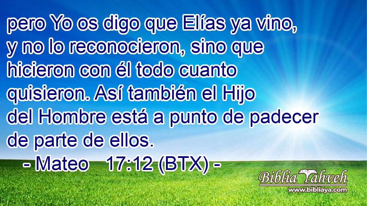 pero Yo os digo que Elías ya vino, y no lo reconocieron, sino que hicieron con él todo cuanto quisieron. Así también el Hijo del Hombre está a punto de padecer de parte de ellos.