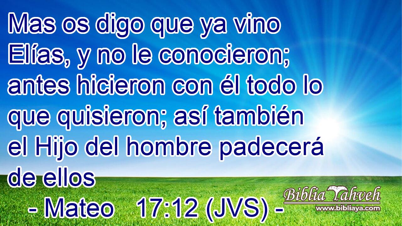 Mas os digo que ya vino Elías, y no le conocieron; antes hicieron con él todo lo que quisieron; así también el Hijo del hombre padecerá de ellos