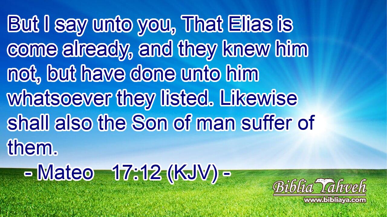 But I say unto you, That Elias is come already, and they knew him not, but have done unto him whatsoever they listed. Likewise shall also the Son of man suffer of them.