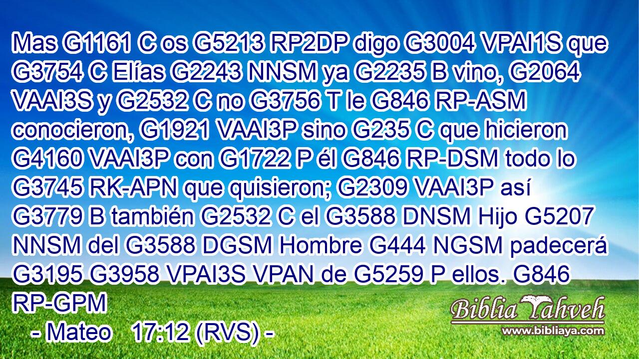 Mas G1161 C os G5213 RP2DP digo G3004 VPAI1S que G3754 C Elías G2243 NNSM ya G2235 B vino, G2064 VAAI3S y G2532 C no G3756 T le G846 RP-ASM conocieron, G1921 VAAI3P sino G235 C que hicieron G4160 VAAI3P con G1722 P él G846 RP-DSM todo lo G3745 RK-APN que quisieron; G2309 VAAI3P así G3779 B también G2532 C el G3588 DNSM Hijo G5207 NNSM del G3588 DGSM Hombre G444 NGSM padecerá G3195 G3958 VPAI3S VPAN de G5259 P ellos. G846 RP-GPM 