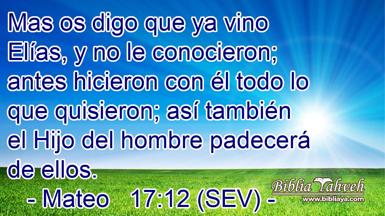 Mas os digo que ya vino Elías, y no le conocieron; antes hicieron con él todo lo que quisieron; así también el Hijo del hombre padecerá de ellos.