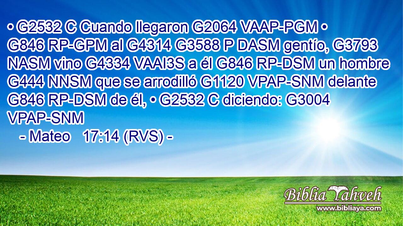 • G2532 C Cuando llegaron G2064 VAAP-PGM • G846 RP-GPM al G4314 G3588 P DASM gentío, G3793 NASM vino G4334 VAAI3S a él G846 RP-DSM un hombre G444 NNSM que se arrodilló G1120 VPAP-SNM delante G846 RP-DSM de él, • G2532 C diciendo: G3004 VPAP-SNM 