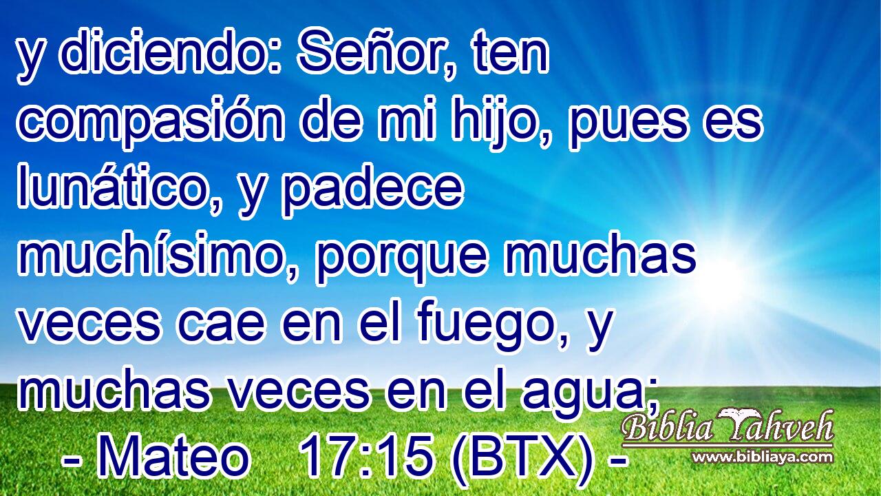 y diciendo: Señor, ten compasión de mi hijo, pues es lunático, y padece muchísimo, porque muchas veces cae en el fuego, y muchas veces en el agua;