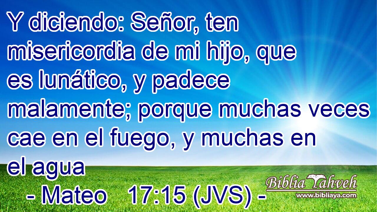 Y diciendo: Señor, ten misericordia de mi hijo, que es lunático, y padece malamente; porque muchas veces cae en el fuego, y muchas en el agua