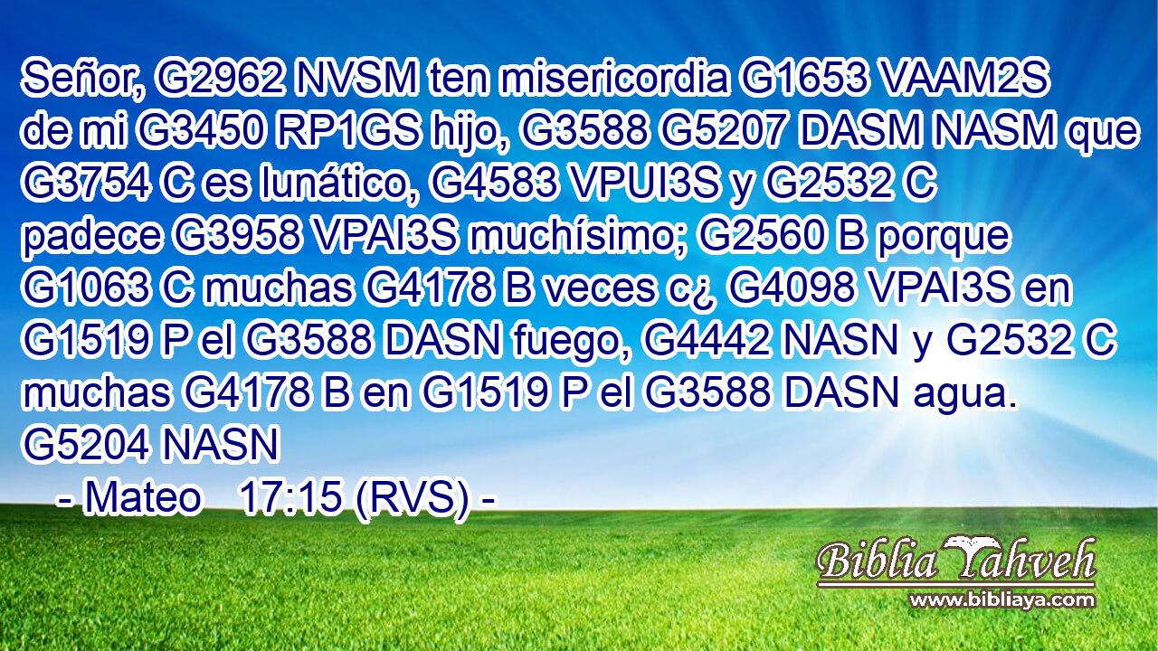 Señor, G2962 NVSM ten misericordia G1653 VAAM2S de mi G3450 RP1GS hijo, G3588 G5207 DASM NASM que G3754 C es lunático, G4583 VPUI3S y G2532 C padece G3958 VPAI3S muchísimo; G2560 B porque G1063 C muchas G4178 B veces c¿ G4098 VPAI3S en G1519 P el G3588 DASN fuego, G4442 NASN y G2532 C muchas G4178 B en G1519 P el G3588 DASN agua. G5204 NASN 