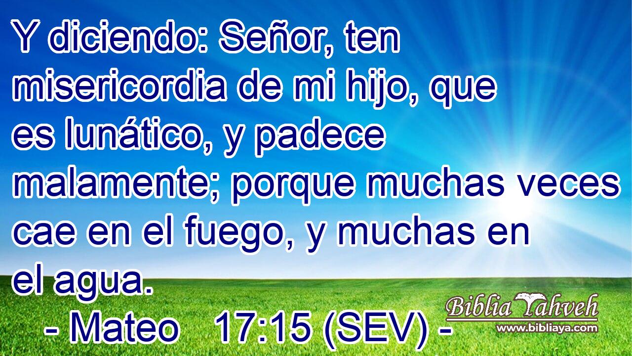Y diciendo: Señor, ten misericordia de mi hijo, que es lunático, y padece malamente; porque muchas veces cae en el fuego, y muchas en el agua.