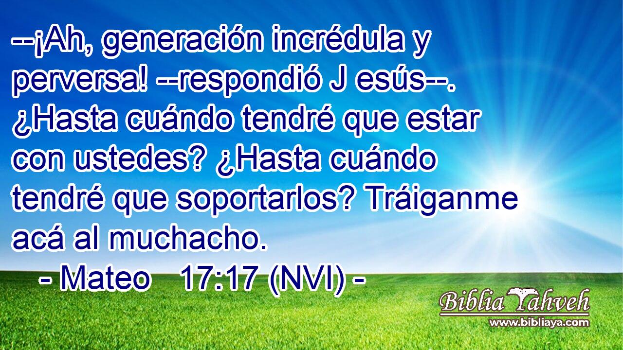  --¡Ah, generación incrédula y perversa! --respondió J esús--. ¿Hasta cuándo tendré que estar con ustedes? ¿Hasta cuándo tendré que soportarlos? Tráiganme acá al muchacho. 