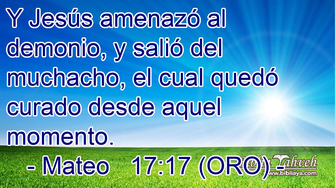  Y Jesús amenazó al demonio, y salió del muchacho, el cual quedó curado desde aquel momento. 