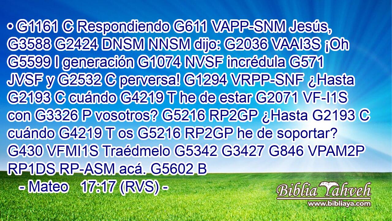 • G1161 C Respondiendo G611 VAPP-SNM Jesús, G3588 G2424 DNSM NNSM dijo: G2036 VAAI3S ¡Oh G5599 I generación G1074 NVSF incrédula G571 JVSF y G2532 C perversa! G1294 VRPP-SNF ¿Hasta G2193 C cuándo G4219 T he de estar G2071 VF-I1S con G3326 P vosotros? G5216 RP2GP ¿Hasta G2193 C cuándo G4219 T os G5216 RP2GP he de soportar? G430 VFMI1S Traédmelo G5342 G3427 G846 VPAM2P RP1DS RP-ASM acá. G5602 B 
