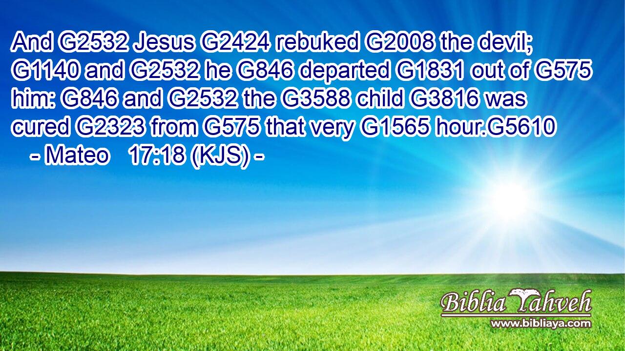 And G2532 Jesus G2424 rebuked G2008 the devil; G1140 and G2532 he G846 departed G1831 out of G575 him: G846 and G2532 the G3588 child G3816 was cured G2323 from G575 that very G1565 hour.G5610