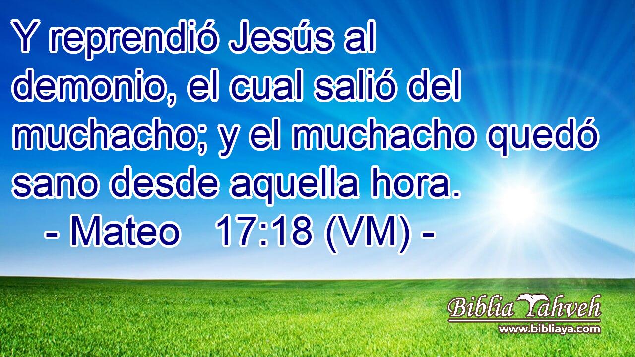  Y reprendió Jesús al demonio, el cual salió del muchacho; y el muchacho quedó sano desde aquella hora. 
