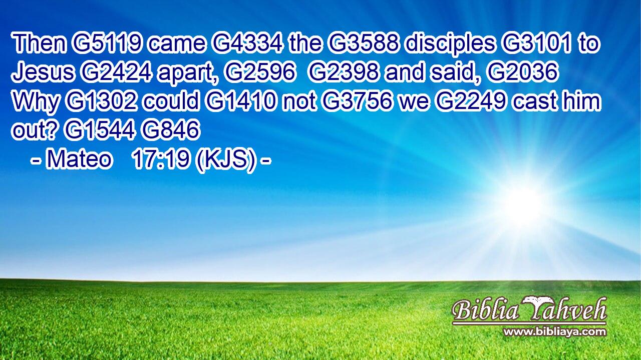 Then G5119 came G4334 the G3588 disciples G3101 to Jesus G2424 apart, G2596  G2398 and said, G2036 Why G1302 could G1410 not G3756 we G2249 cast him out? G1544 G846