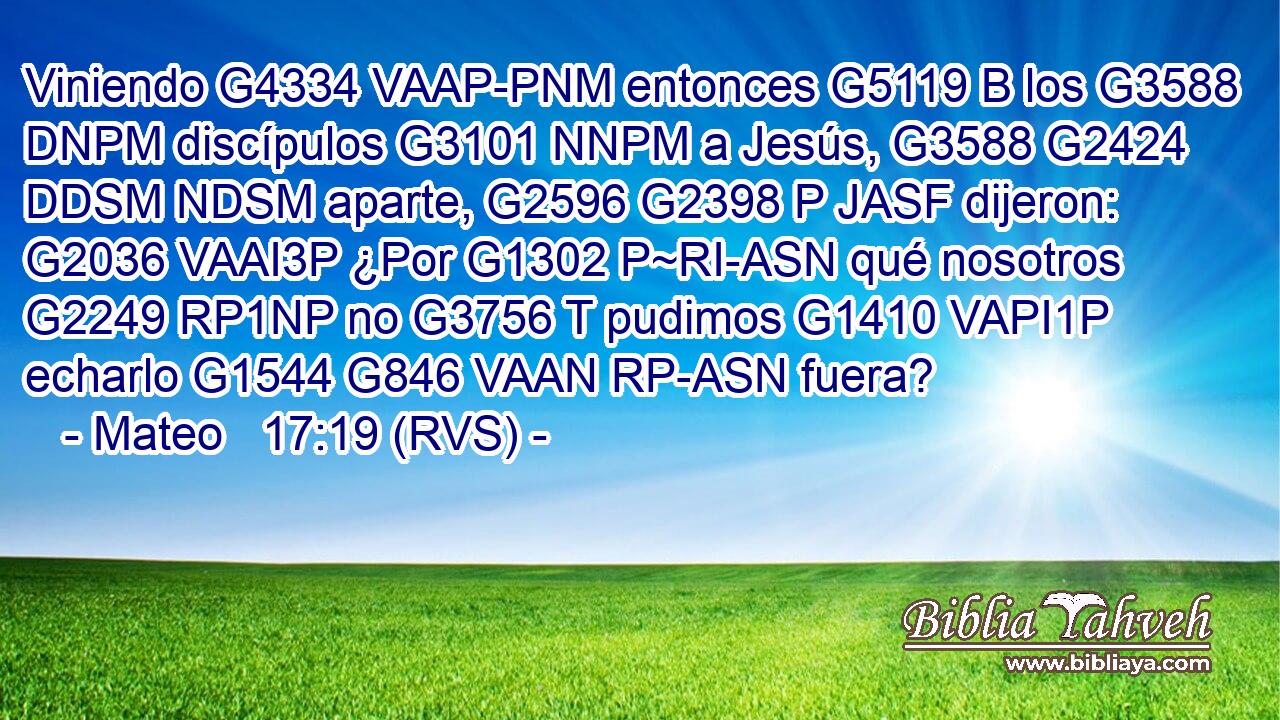 Viniendo G4334 VAAP-PNM entonces G5119 B los G3588 DNPM discípulos G3101 NNPM a Jesús, G3588 G2424 DDSM NDSM aparte, G2596 G2398 P JASF dijeron: G2036 VAAI3P ¿Por G1302 P~RI-ASN qué nosotros G2249 RP1NP no G3756 T pudimos G1410 VAPI1P echarlo G1544 G846 VAAN RP-ASN fuera? 