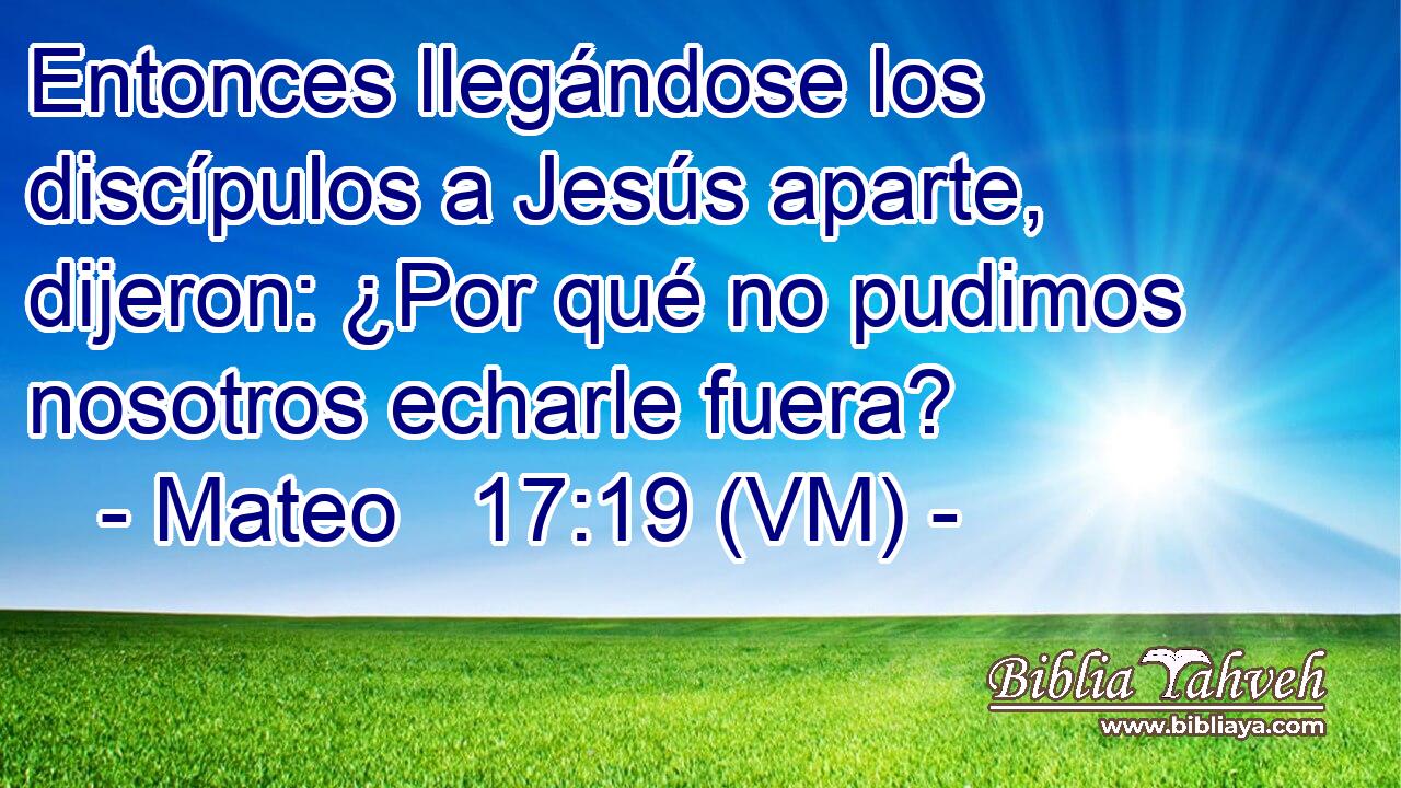  Entonces llegándose los discípulos a Jesús aparte, dijeron: ¿Por qué no pudimos nosotros echarle fuera? 