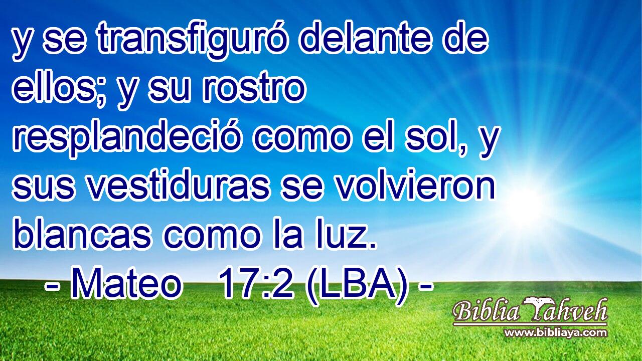 y se transfiguró delante de ellos; y su rostro resplandeció como el sol, y sus vestiduras se volvieron blancas como la luz.