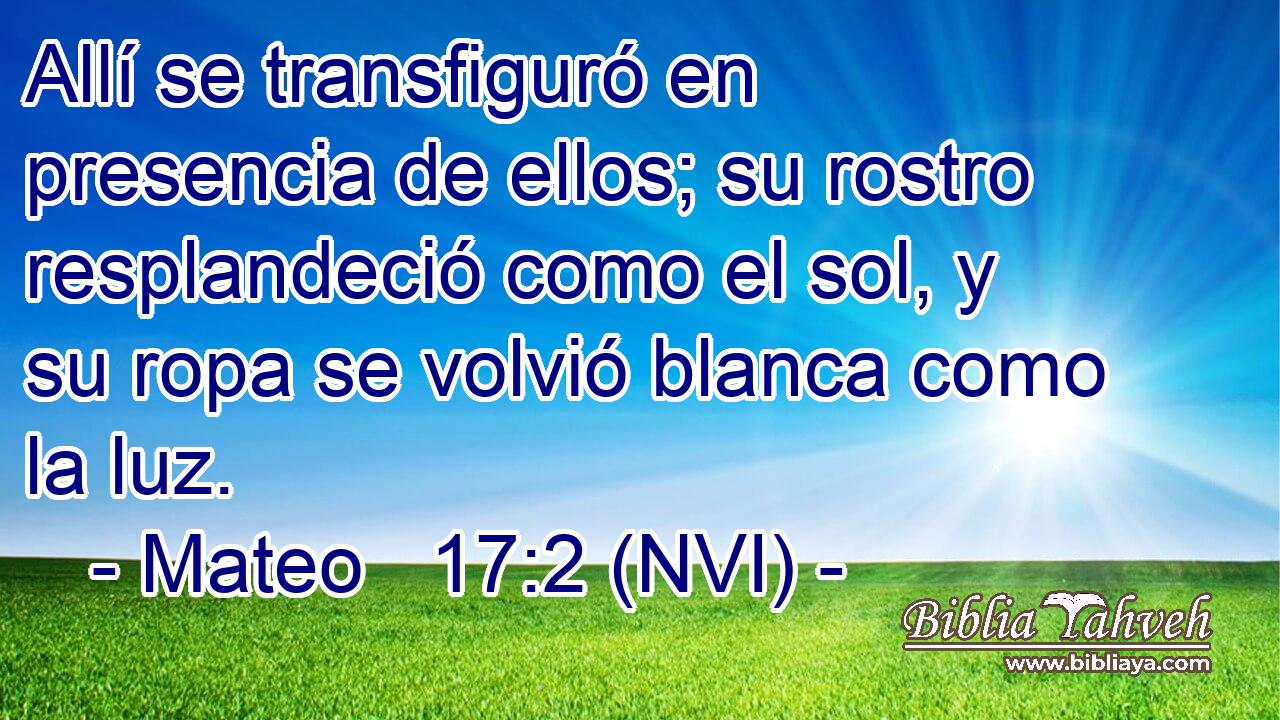  Allí se transfiguró en presencia de ellos; su rostro resplandeció como el sol, y su ropa se volvió blanca como la luz. 