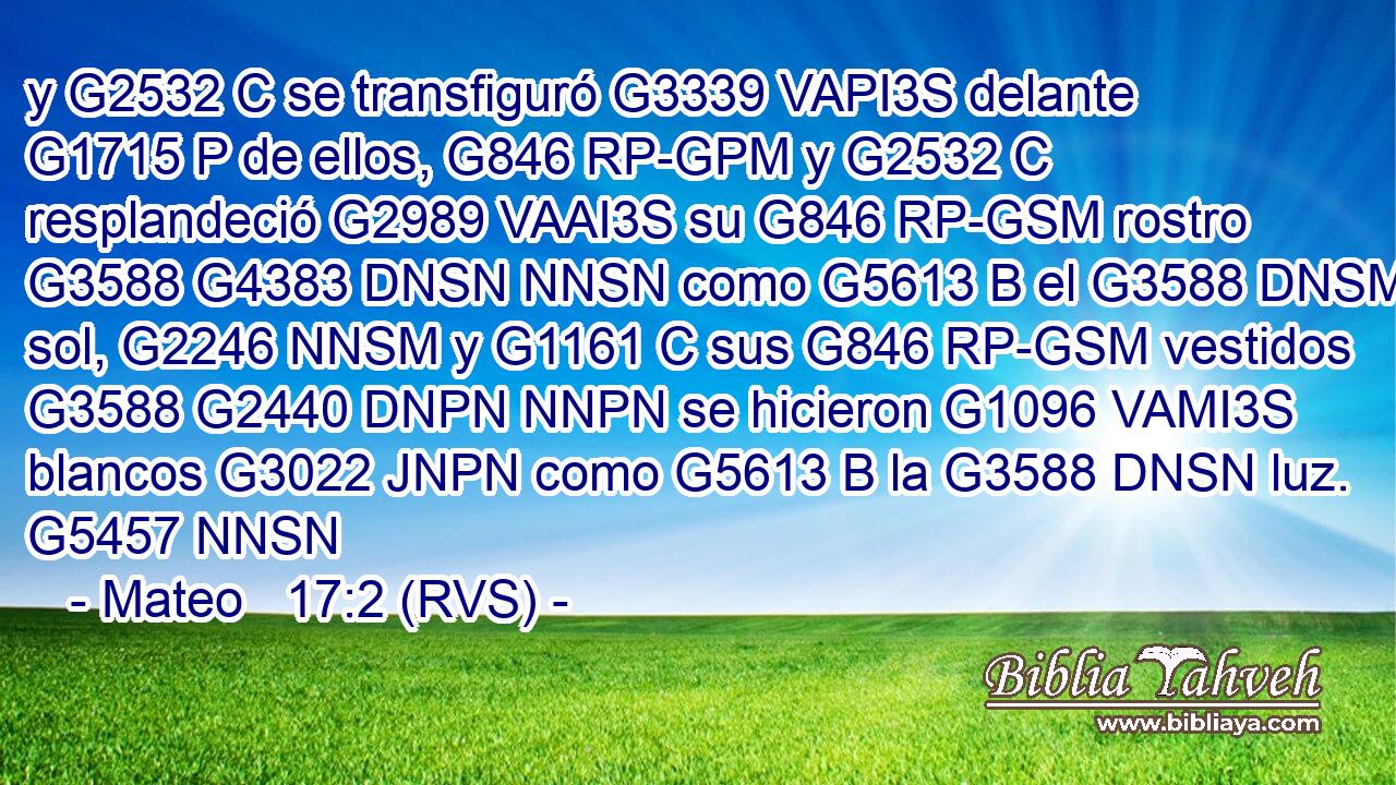 y G2532 C se transfiguró G3339 VAPI3S delante G1715 P de ellos, G846 RP-GPM y G2532 C resplandeció G2989 VAAI3S su G846 RP-GSM rostro G3588 G4383 DNSN NNSN como G5613 B el G3588 DNSM sol, G2246 NNSM y G1161 C sus G846 RP-GSM vestidos G3588 G2440 DNPN NNPN se hicieron G1096 VAMI3S blancos G3022 JNPN como G5613 B la G3588 DNSN luz. G5457 NNSN 
