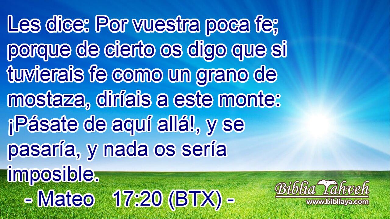 Les dice: Por vuestra poca fe; porque de cierto os digo que si tuvierais fe como un grano de mostaza, diríais a este monte: ¡Pásate de aquí allá!, y se pasaría, y nada os sería imposible.