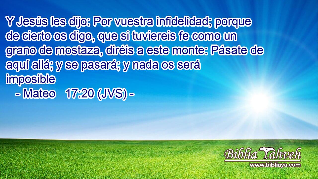 Y Jesús les dijo: Por vuestra infidelidad; porque de cierto os digo, que si tuviereis fe como un grano de mostaza, diréis a este monte: Pásate de aquí allá; y se pasará; y nada os será imposible