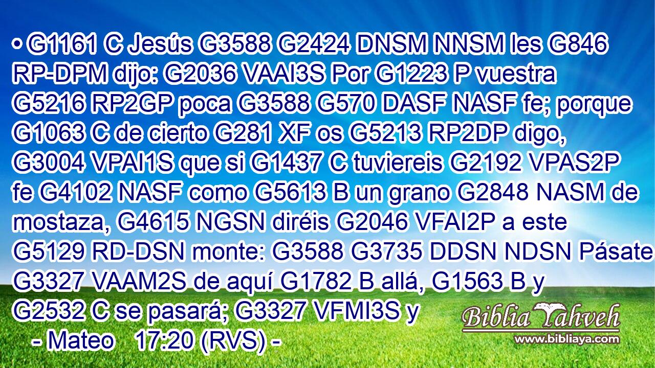 • G1161 C Jesús G3588 G2424 DNSM NNSM les G846 RP-DPM dijo: G2036 VAAI3S Por G1223 P vuestra G5216 RP2GP poca G3588 G570 DASF NASF fe; porque G1063 C de cierto G281 XF os G5213 RP2DP digo, G3004 VPAI1S que si G1437 C tuviereis G2192 VPAS2P fe G4102 NASF como G5613 B un grano G2848 NASM de mostaza, G4615 NGSN diréis G2046 VFAI2P a este G5129 RD-DSN monte: G3588 G3735 DDSN NDSN Pásate G3327 VAAM2S de aquí G1782 B allá, G1563 B y G2532 C se pasará; G3327 VFMI3S y