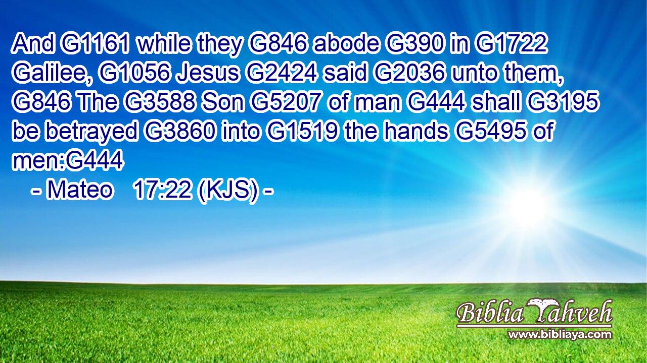 And G1161 while they G846 abode G390 in G1722 Galilee, G1056 Jesus G2424 said G2036 unto them, G846 The G3588 Son G5207 of man G444 shall G3195 be betrayed G3860 into G1519 the hands G5495 of men:G444