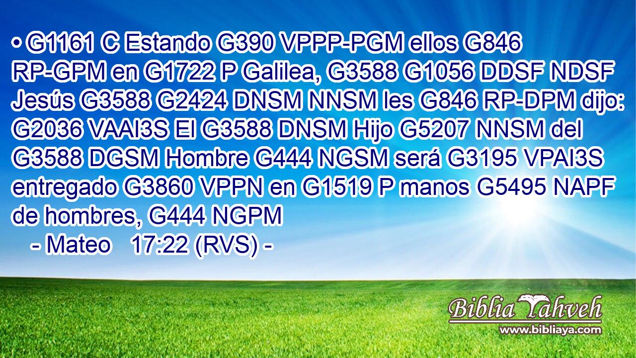• G1161 C Estando G390 VPPP-PGM ellos G846 RP-GPM en G1722 P Galilea, G3588 G1056 DDSF NDSF Jesús G3588 G2424 DNSM NNSM les G846 RP-DPM dijo: G2036 VAAI3S El G3588 DNSM Hijo G5207 NNSM del G3588 DGSM Hombre G444 NGSM será G3195 VPAI3S entregado G3860 VPPN en G1519 P manos G5495 NAPF de hombres, G444 NGPM 