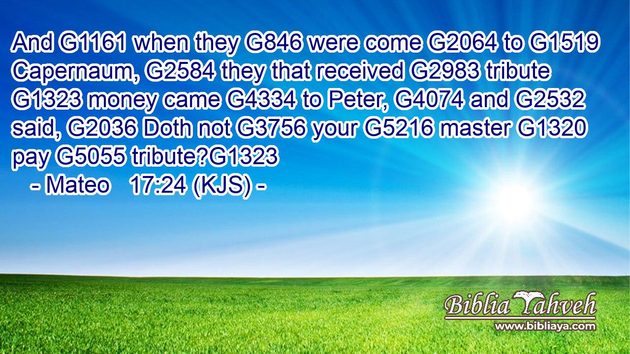 And G1161 when they G846 were come G2064 to G1519 Capernaum, G2584 they that received G2983 tribute G1323 money came G4334 to Peter, G4074 and G2532 said, G2036 Doth not G3756 your G5216 master G1320 pay G5055 tribute?G1323