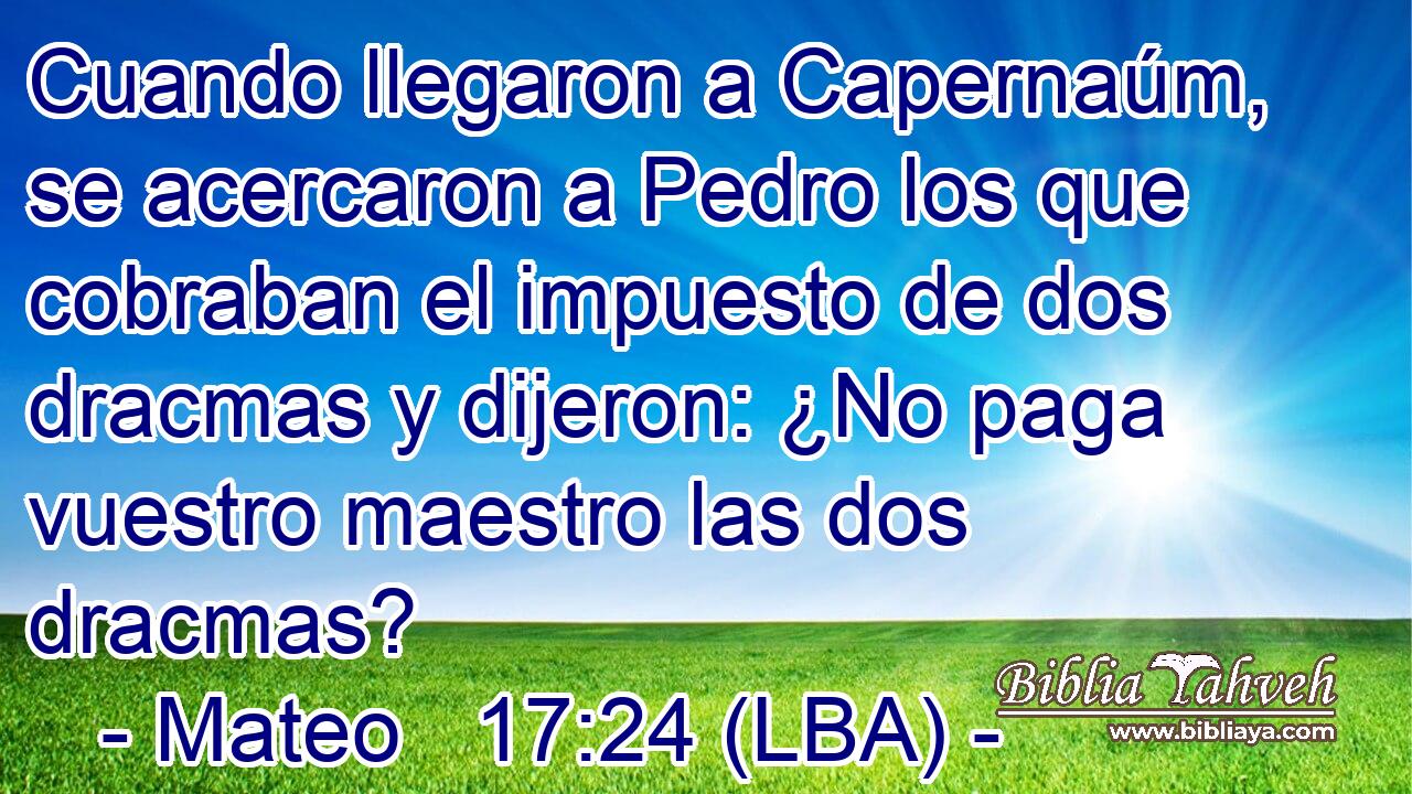 Cuando llegaron a Capernaúm, se acercaron a Pedro los que cobraban el impuesto de dos dracmas y dijeron: ¿No paga vuestro maestro las dos dracmas?