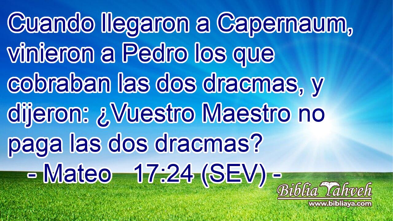 Cuando llegaron a Capernaum, vinieron a Pedro los que cobraban las dos dracmas, y dijeron: ¿Vuestro Maestro no paga las dos dracmas?