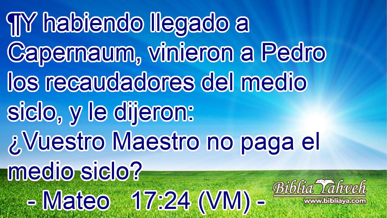  ¶Y habiendo llegado a Capernaum, vinieron a Pedro los recaudadores del medio siclo, y le dijeron:  ¿Vuestro Maestro no paga el medio siclo? 