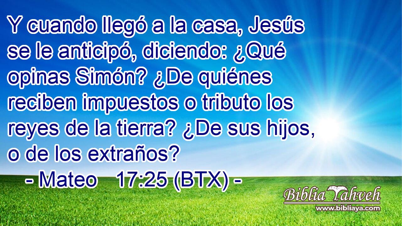Y cuando llegó a la casa, Jesús se le anticipó, diciendo: ¿Qué opinas Simón? ¿De quiénes reciben impuestos o tributo los reyes de la tierra? ¿De sus hijos, o de los extraños?