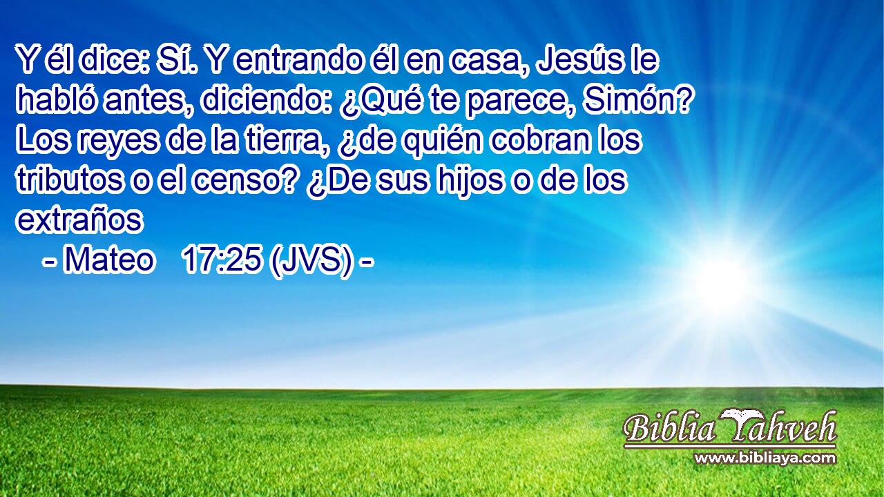 Y él dice: Sí. Y entrando él en casa, Jesús le habló antes, diciendo: ¿Qué te parece, Simón? Los reyes de la tierra, ¿de quién cobran los tributos o el censo? ¿De sus hijos o de los extraños