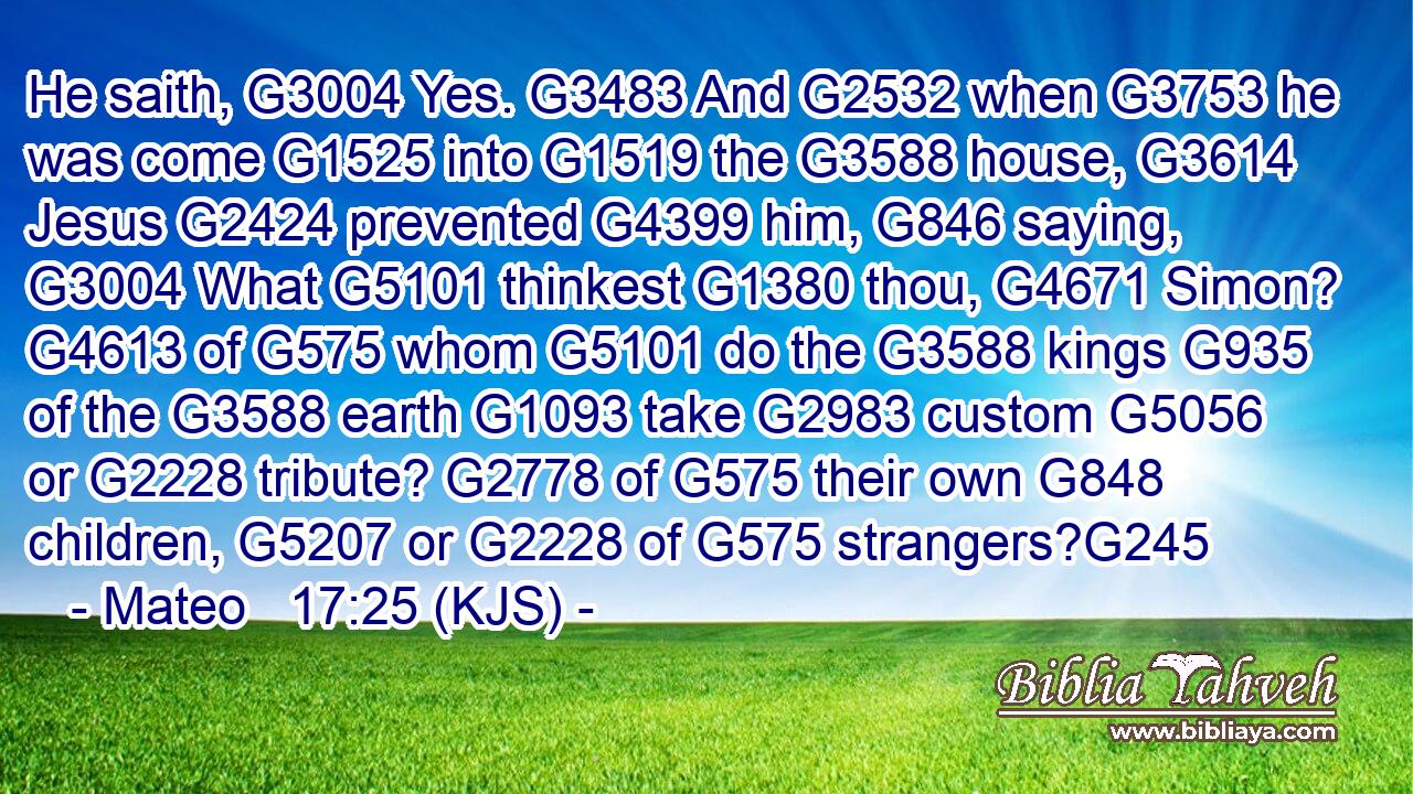 He saith, G3004 Yes. G3483 And G2532 when G3753 he was come G1525 into G1519 the G3588 house, G3614 Jesus G2424 prevented G4399 him, G846 saying, G3004 What G5101 thinkest G1380 thou, G4671 Simon? G4613 of G575 whom G5101 do the G3588 kings G935 of the G3588 earth G1093 take G2983 custom G5056 or G2228 tribute? G2778 of G575 their own G848 children, G5207 or G2228 of G575 strangers?G245