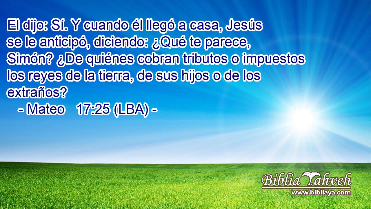 El dijo: Sí. Y cuando él llegó a casa, Jesús se le anticipó, diciendo: ¿Qué te parece, Simón? ¿De quiénes cobran tributos o impuestos los reyes de la tierra, de sus hijos o de los extraños?