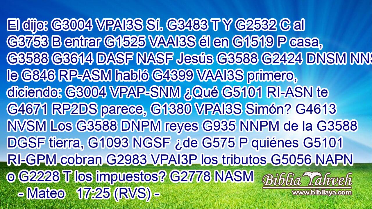 El dijo: G3004 VPAI3S Sí. G3483 T Y G2532 C al G3753 B entrar G1525 VAAI3S él en G1519 P casa, G3588 G3614 DASF NASF Jesús G3588 G2424 DNSM NNSM le G846 RP-ASM habló G4399 VAAI3S primero, diciendo: G3004 VPAP-SNM ¿Qué G5101 RI-ASN te G4671 RP2DS parece, G1380 VPAI3S Simón? G4613 NVSM Los G3588 DNPM reyes G935 NNPM de la G3588 DGSF tierra, G1093 NGSF ¿de G575 P quiénes G5101 RI-GPM cobran G2983 VPAI3P los tributos G5056 NAPN o G2228 T los impuestos? G2778 NASM 