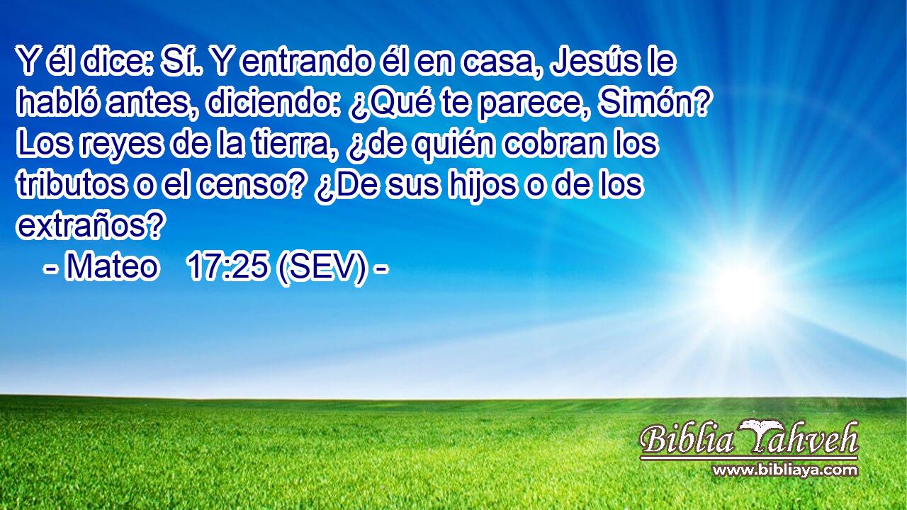 Y él dice: Sí. Y entrando él en casa, Jesús le habló antes, diciendo: ¿Qué te parece, Simón? Los reyes de la tierra, ¿de quién cobran los tributos o el censo? ¿De sus hijos o de los extraños?