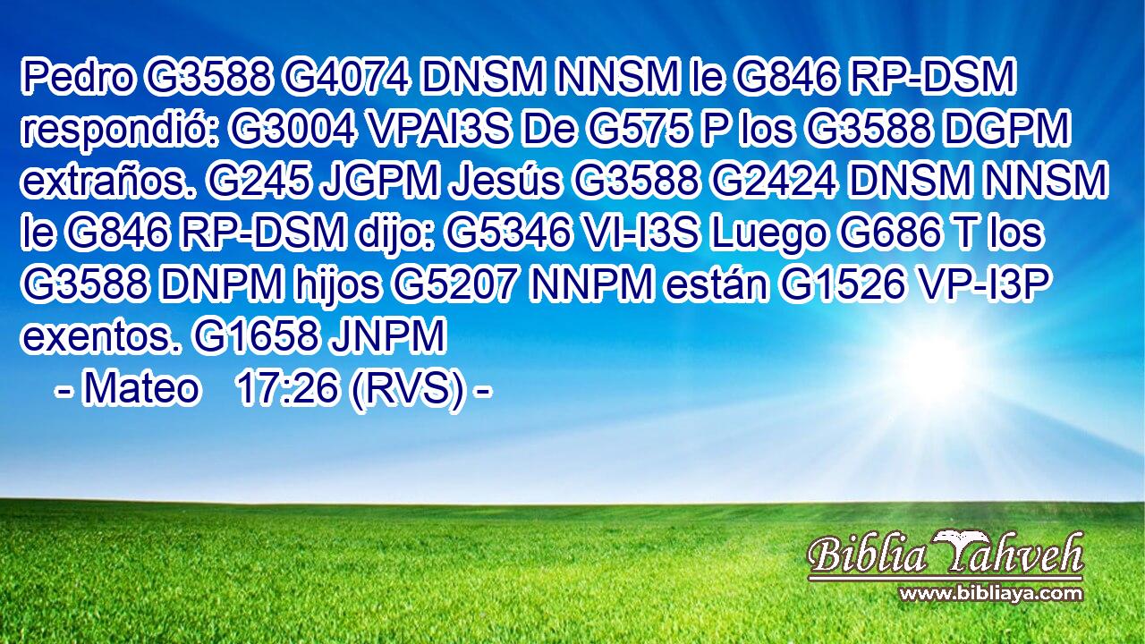 Pedro G3588 G4074 DNSM NNSM le G846 RP-DSM respondió: G3004 VPAI3S De G575 P los G3588 DGPM extraños. G245 JGPM Jesús G3588 G2424 DNSM NNSM le G846 RP-DSM dijo: G5346 VI-I3S Luego G686 T los G3588 DNPM hijos G5207 NNPM están G1526 VP-I3P exentos. G1658 JNPM 
