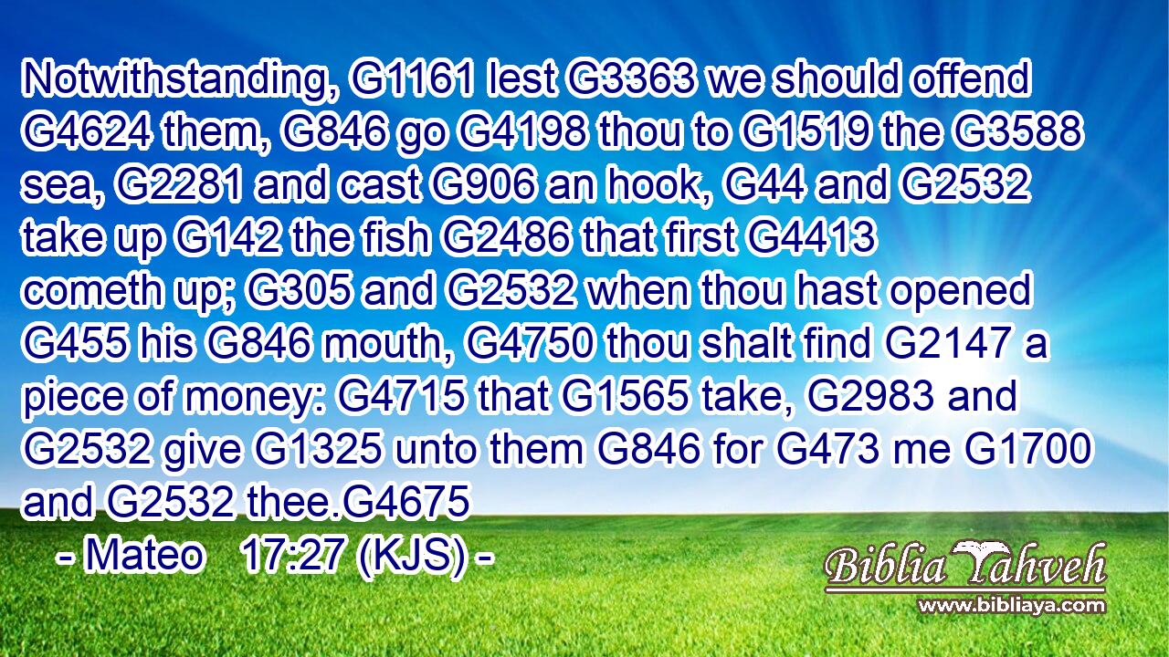 Notwithstanding, G1161 lest G3363 we should offend G4624 them, G846 go G4198 thou to G1519 the G3588 sea, G2281 and cast G906 an hook, G44 and G2532 take up G142 the fish G2486 that first G4413 cometh up; G305 and G2532 when thou hast opened G455 his G846 mouth, G4750 thou shalt find G2147 a piece of money: G4715 that G1565 take, G2983 and G2532 give G1325 unto them G846 for G473 me G1700 and G2532 thee.G4675