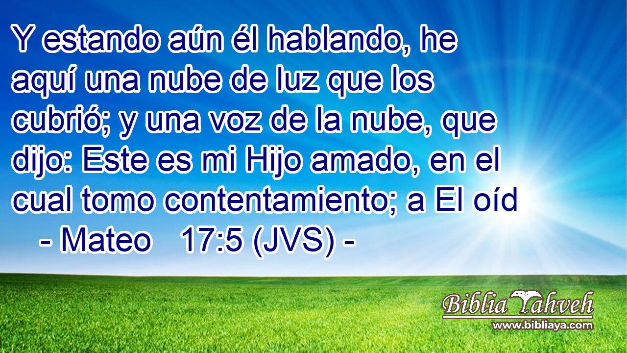 Y estando aún él hablando, he aquí una nube de luz que los cubrió; y una voz de la nube, que dijo: Este es mi Hijo amado, en el cual tomo contentamiento; a El oíd